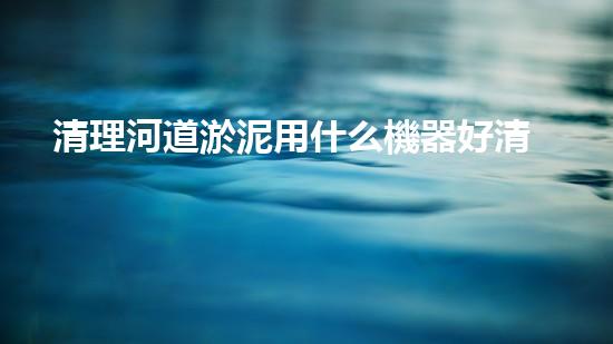 清理河道淤泥用什么機器好清淤工程技術(shù)革新：如何提升施工效率與安全性？